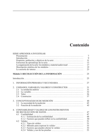 5

MÓDULO 3: RECOLECCIÓN DE LA INFORMACIÓN

Contenido
SERIE APRENDER A INVESTIGAR
Presentación . . . . . . . . . . . . . . . . . . . . . . . . . . . . . . . . . . . . . . . . . . . . . . . . . .
Introducción . . . . . . . . . . . . . . . . . . . . . . . . . . . . . . . . . . . . . . . . . . . . . . . . . .
Propósito, población y objetivos de la serie . . . . . . . . . . . . . . . . . . . . . . . . . . .
Estructura de aprendizaje de la serie . . . . . . . . . . . . . . . . . . . . . . . . . . . . . . . . .
La organización de la serie: los módulos y material audiovisual . . . . . . . . . . . . . .
Descripción sintética de los módulos . . . . . . . . . . . . . . . . . . . . . . . . . . . . . . . .
La asesoría de tutores . . . . . . . . . . . . . . . . . . . . . . . . . . . . . . . . . . . . . . . . . . . .

7
9
11
13
17
19
23

Módulo 3: RECOLECCIÓN DE LA INFORMACIÓN . . . . . . . . . . . . . . . . . . .

25

Introducción . . . . . . . . . . . . . . . . . . . . . . . . . . . . . . . . . . . . . . . . . . . . . . . . . . . .

25

1. INFORMACIÓN PRIMARIA Y SECUNDARIA . . . . . . . . . . . . . . . . . . . . . . .

27

2. UNIDADES, VARIABLES, VALORES Y CONSTRUCTOS . . . . . . . . . . . . . .
2.1 La unidad de análisis . . . . . . . . . . . . . . . . . . . . . . . . . . . . . . . . . . . . . . . .
2.2 La variable . . . . . . . . . . . . . . . . . . . . . . . . . . . . . . . . . . . . . . . . . . . . . . . .
2.3 Valor . . . . . . . . . . . . . . . . . . . . . . . . . . . . . . . . . . . . . . . . . . . . . . . . . . . .
2.4 Constructos . . . . . . . . . . . . . . . . . . . . . . . . . . . . . . . . . . . . . . . . . . . . . .

31
31
32
36
37

3. CONCEPTOS BÁSICOS DE MEDICIÓN . . . . . . . . . . . . . . . . . . . . . . . . . . .
3.1 La necesidad de la medición . . . . . . . . . . . . . . . . . . . . . . . . . . . . . . . . . .
3.2 Función de la medición . . . . . . . . . . . . . . . . . . . . . . . . . . . . . . . . . . . . . .

40
45
45

4. CONFIABILIDAD Y VALIDEZ DE LOS INSTRUMENTOS
DE RECOLECCIÓN DE DATOS . . . . . . . . . . . . . . . . . . . . . . . . . . . . . . . . .
4.1 Confiabilidad . . . . . . . . . . . . . . . . . . . . . . . . . . . . . . . . . . . . . . . . . . . . . .
4.1.1 Estimación de la confiabilidad . . . . . . . . . . . . . . . . . . . . . . . . . . . .
4.1.2 Factores que pueden influir en la confiabilidad . . . . . . . . . . . . . . .
4.2 Validez . . . . . . . . . . . . . . . . . . . . . . . . . . . . . . . . . . . . . . . . . . . . . . . . . .
4.2.1 Tipos de validez . . . . . . . . . . . . . . . . . . . . . . . . . . . . . . . . . . . . . . .
4.2.2 Métodos para expresar la validez . . . . . . . . . . . . . . . . . . . . . . . . .
4.2.3 Factores que pueden afectar la validez . . . . . . . . . . . . . . . . . . . . .
4.2.4 Validez y uso de las pruebas . . . . . . . . . . . . . . . . . . . . . . . . . . . . .

47
47
48
50
51
51
53
53
53

 