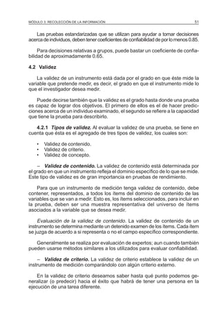 MÓDULO 3: RECOLECCIÓN DE LA INFORMACIÓN

51

Las pruebas estandarizadas que se utilizan para ayudar a tomar decisiones
acerca de individuos, deben tener coeficientes de confiabilidad de por lo menos 0.85.
Para decisiones relativas a grupos, puede bastar un coeficiente de confiabilidad de aproximadamente 0.65.
4.2 Validez
La validez de un instrumento está dada por el grado en que éste mide la
variable que pretende medir, es decir, el grado en que el instrumento mide lo
que el investigador desea medir.
Puede decirse también que la validez es el grado hasta donde una prueba
es capaz de lograr dos objetivos. El primero de ellos es el de hacer predicciones acerca de un individuo examinado, el segundo se refiere a la capacidad
que tiene la prueba para describirlo.
4.2.1 Tipos de validez. Al evaluar la validez de una prueba, se tiene en
cuenta que ésta es el agregado de tres tipos de validez, los cuales son:
•
•
•

Validez de contenido.
Validez de criterio.
Validez de concepto.

– Validez de contenido. La validez de contenido está determinada por
el grado en que un instrumento refleja el dominio específico de lo que se mide.
Este tipo de validez es de gran importancia en pruebas de rendimiento.
Para que un instrumento de medición tenga validez de contenido, debe
contener, representados, a todos los ítems del dominio de contenido de las
variables que se van a medir. Esto es, los ítems seleccionados, para incluir en
la prueba, deben ser una muestra representativa del universo de ítems
asociados a la variable que se desea medir.

Evaluación de la validez de contenido. La validez de contenido de un
instrumento se determina mediante un detenido examen de los ítems. Cada ítem
se juzga de acuerdo a si representa o no el campo específico correspondiente.
Generalmente se realiza por evaluación de expertos; aun cuando también
pueden usarse métodos similares a los utilizados para evaluar confiabilidad.

– Validez de criterio. La validez de criterio establece la validez de un
instrumento de medición comparándolo con algún criterio externo.
En la validez de criterio deseamos saber hasta qué punto podemos generalizar (o predecir) hacia el éxito que habrá de tener una persona en la
ejecución de una tarea diferente.

 