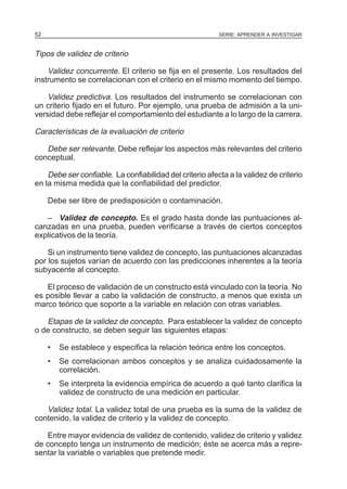 52

SERIE: APRENDER A INVESTIGAR

Tipos de validez de criterio
Validez concurrente. El criterio se fija en el presente. Los resultados del
instrumento se correlacionan con el criterio en el mismo momento del tiempo.
Validez predictiva. Los resultados del instrumento se correlacionan con
un criterio fijado en el futuro. Por ejemplo, una prueba de admisión a la universidad debe reflejar el comportamiento del estudiante a lo largo de la carrera.
Características de la evaluación de criterio
Debe ser relevante. Debe reflejar los aspectos más relevantes del criterio
conceptual.
Debe ser confiable. La confiabilidad del criterio afecta a la validez de criterio
en la misma medida que la confiabilidad del predictor.
Debe ser libre de predisposición o contaminación.
– Validez de concepto. Es el grado hasta donde las puntuaciones alcanzadas en una prueba, pueden verificarse a través de ciertos conceptos
explicativos de la teoría.
Si un instrumento tiene validez de concepto, las puntuaciones alcanzadas
por los sujetos varían de acuerdo con las predicciones inherentes a la teoría
subyacente al concepto.
El proceso de validación de un constructo está vinculado con la teoría. No
es posible llevar a cabo la validación de constructo, a menos que exista un
marco teórico que soporte a la variable en relación con otras variables.

Etapas de la validez de concepto. Para establecer la validez de concepto
o de constructo, se deben seguir las siguientes etapas:
•

Se establece y especifica la relación teórica entre los conceptos.

•

Se correlacionan ambos conceptos y se analiza cuidadosamente la
correlación.

•

Se interpreta la evidencia empírica de acuerdo a qué tanto clarifica la
validez de constructo de una medición en particular.

Validez total. La validez total de una prueba es la suma de la validez de
contenido, la validez de criterio y la validez de concepto.
Entre mayor evidencia de validez de contenido, validez de criterio y validez
de concepto tenga un instrumento de medición; éste se acerca más a representar la variable o variables que pretende medir.

 