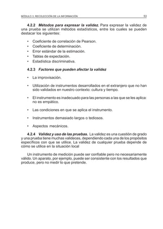 MÓDULO 3: RECOLECCIÓN DE LA INFORMACIÓN

53

4.2.2 Métodos para expresar la validez. Para expresar la validez de
una prueba se utilizan métodos estadísticos, entre los cuales se pueden
destacar los siguientes:
•
•
•
•
•

Coeficiente de correlación de Pearson.
Coeficiente de determinación.
Error estándar de la estimación.
Tablas de expectación.
Estadística discriminativa.

4.2.3 Factores que pueden afectar la validez
•

La improvisación.

•

Utilización de instrumentos desarrollados en el extranjero que no han
sido validados en nuestro contexto: cultura y tiempo.

•

El instrumento es inadecuado para las personas a las que se les aplica:
no es empático.

•

Las condiciones en que se aplica el instrumento.

•

Instrumentos demasiado largos o tediosos.

•

Aspectos mecánicos.

4.2.4 Validez y uso de las pruebas. La validez es una cuestión de grado
y una prueba tiene muchas valideces, dependiendo cada una de los propósitos
específicos con que se utilice. La validez de cualquier prueba depende de
cómo se utilice en la situación local
Un instrumento de medición puede ser confiable pero no necesariamente
válido. Un aparato, por ejemplo, puede ser consistente con los resultados que
produce, pero no medir lo que pretende.

 