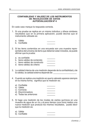 54

SERIE: APRENDER A INVESTIGAR

CONFIABILIDAD Y VALIDEZ DE LOS INSTRUMENTOS
DE RECOLECCIÓN DE DATOS
AUTOEVALUACIÓN Nº 4
En cada caso marque la respuesta correcta.
1. Si una prueba se replica en un mismo individuo y ofrece similares
resultados que en la primera aplicación, puede decirse que el
instrumento utilizado es:
a. Válido
b. Confiable

_______
_______

2. Si los items contenidos en una encuesta son una muestra representativa del universo de items que deberían estar incluidos, se puede
afirmar que la prueba:
a.
b.
c.
d.

es confiable
tiene validez de contenido
tiene validez de constructo
tiene validez de criterio

_______
_______
_______
_______

3. La calidad interna de una medición depende de la confiabilidad y de
la validez, la calidad externa depende de: ____________________
4. Cuando se realiza una medición en que lo valorado aparece siempre
en la misma forma, significa que la medición es:
a)
b)
c)
d)
e)

Confiable
Válida
Correcta
Discriminadora
Todas las anteriores

_______
_______
_______
_______
_______

5. Si hago una medición de los niveles de ciertos químicos en una
muestra de agua de un río y al poco tiempo (una hora) realizo una
nueva medición que produce los mismos resultados, puedo decir
que la medición es:
a) Válida
b) Confiable

_______
_______
(Continúa...)

 