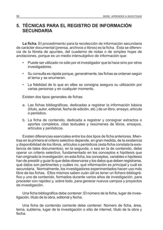 56

SERIE: APRENDER A INVESTIGAR

5. TÉCNICAS PARA EL REGISTRO DE INFORMACIÓN
SECUNDARIA
La ficha. El procedimiento para la recolección de información secundaria
de carácter documental (prensa, archivos o libros) es la ficha. Ésta se diferencia de la libreta de apuntes, del cuaderno de notas o de simples hojas de
anotaciones, porque es un medio intersubjetivo de información que:
•

Puede ser utilizado no sólo por el investigador que la hace sino por otros
investigadores.

•

Su consulta es rápida porque, generalmente, las fichas se ordenan según
el tema y se enumeran.

•

La fidelidad de lo que en ellas se consigna asegura su utilización por
varias personas y en cualquier momento.

Existen dos tipos generales de fichas:
a. Las fichas bibliográficas, dedicadas a registrar la información básica
(título, autor, editorial, fecha de edición, etc.) de un libro, ensayo, artículo
o periódico.
b. La ficha de contenido, dedicada a registrar y consignar extractos o
aportes completos, citas textuales y resúmenes de libros, ensayos,
artículos y periódicos.
Existen diferencias esenciales entre los dos tipos de ficha anteriores. Mientras en la primera el criterio selectivo depende, en gran medida, de la existencia
y disponibilidad de los libros, artículos o periódicos (esta ficha constata la existencia de tales documentos), en la segunda, o sea en la de contenido, debe
operar un criterio selectivo, fundamentado en los conceptos e hipótesis que
han originado la investigación; en esta ficha, los conceptos, variables o hipótesis
han de presidir y guiar lo que debe observarse y los datos que deben registrarse,
qué datos son pertinentes y cuáles no, qué información es principal y cuál es
secundaria. Normalmente, los investigadores experimentados hacen uso más
libre de las fichas. Ellos mismos saben cuán útil es tener un fichero bibliográfico y uno de contenido, formados durante varios años de investigación, para
proceder con rapidez y, sobre todo, para generar nuevos campos y proyectos
de investigación.
Una ficha bibliográfica debe contener: El número de la ficha, lugar de investigación, título de la obra, editorial y fecha.
Una ficha de contenido corriente debe contener: Número de ficha, área,
tema, subtema, lugar de la investigación o sitio de internet, título de la obra y
fecha.

 