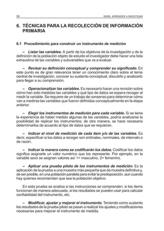 58

SERIE: APRENDER A INVESTIGAR

6. TÉCNICAS PARA LA RECOLECCIÓN DE INFORMACIÓN
PRIMARIA
6.1 Procedimiento para construir un instrumento de medición
– Listar las variables. A partir de los objetivos de la investigación y de la
definición de la población objeto de estudio el investigador debe hacer una lista
exhaustiva de las variables y subvariables que va a evaluar.
– Revisar su definición conceptual y comprender su significado. En
este punto es de gran relevancia tener un conocimiento claro sobre el tema
central de investigación, conocer su sustento conceptual, discutirlo y analizarlo
para llegar a su comprensión.
– Operacionalizar las variables. Es necesario hacer una revisión sobre
cómo han sido medidas las variables y qué tipo de datos se espera recoger al
medir la variable. Se requiere de un trabajo de consenso para determinar cómo
van a medirse las variables que fueron definidas conceptualmente en la etapa
anterior.
– Elegir los instrumentos de medición para cada variable. Si se tiene
la experiencia de haber medido algunas de las variables, podría analizarse la
posibilidad de replicar los instrumentos; de otra manera, se hace necesario
determinarlos de acuerdo al tipo de datos que se requieran.
– Indicar el nivel de medición de cada ítem y/o de las variables. Es
decir, especificar si los datos a recoger son ordinales, nominales, de intervalo o
de razón.
– Indicar la manera como se codificarán los datos. Codificar los datos
significa asignarle un valor numérico que los represente. Por ejemplo, en la
variable sexo se asignan valores así 1= masculino, 2= femenino.
– Aplicar una prueba piloto de los instrumentos de medición. Es la
aplicación de la prueba a una muestra más pequeña que da muestra definitiva y,
de ser posible, en una población paralela para evitar la predisposición, aun cuando
hay quienes recomiendan que sea la población objetivo.
En esta prueba se analiza si las instrucciones se comprenden, si los ítems
funcionan de manera adecuada, si los resultados se pueden usar para calcular
confiabilidad del instrumento, etc.
– Modificar, ajustar y mejorar el instrumento. Teniendo como sustento
los resultados de la prueba piloto se pasan a realizar los ajustes y modificaciones
necesarias para mejorar el instrumento de medida.

 