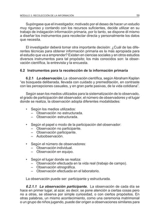 MÓDULO 3: RECOLECCIÓN DE LA INFORMACIÓN

59

Supóngase que el investigador, motivado por el deseo de hacer un estudio
muy riguroso y contando con los recursos suficientes, decide utilizar en su
trabajo de indagación información primaria, por lo tanto, se dispone él mismo
a diseñar los instrumentos para recolectar directa y personalmente los datos
que necesita.
El investigador deberá tomar otra importante decisión: ¿Cuál de las diferentes técnicas para obtener información primaria es la más apropiada para
el estudio que va a emprender? Existen en ciencias sociales y en otros estudios
diversos instrumentos para tal propósito; los más conocidos son: la observación científica, la entrevista y la encuesta.
6.2 Instrumentos para la recolección de la información primaria
6.2.1 La observación. La observación científica, según Abraham Kaplan
“es búsqueda deliberada, llevada con cuidado y premeditación, en contraste
con las percepciones casuales, y en gran parte pasivas, de la vida cotidiana”.
Según sean los medios utilizados para la sistematización de lo observado,
el grado de participación del observador, el número de observadores y el lugar
donde se realiza, la observación adopta diferentes modalidades:
•

Según los medios utilizados:
– Observación no estructurada.
– Observación estructurada.

•

Según el papel o modo de la participación del observador:
– Observación no participante.
– Observación participante.
– Autoobservación.

•

Según el número de observadores:
– Observación individual.
– Observación en equipo.

•

Según el lugar donde se realiza:
– Observación efectuada en la vida real (trabajo de campo).
– Observación etnográfica.
– Observación efectuada en el laboratorio.

La observación puede ser: participante y estructurada.

6.2.1.1 La observación participante. La observación de cada día se
hace en primer lugar, al azar, es decir, se pone atención a ciertas cosas pero
no a otras, se observa por simple curiosidad, o con ciertos propósitos. En
otras palabras, un mismo acontecimiento, como una ceremonia matrimonial
o un grupo de niños jugando, puede dar origen a observaciones similares para

 