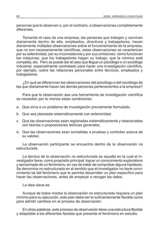 60

SERIE: APRENDER A INVESTIGAR

personas que lo observan o, por el contrario, a observaciones completamente
diferentes.
Tomando el caso de una empresa, las personas que trabajan y conviven
diariamente dentro de ella, empleados, directivos y trabajadores, hacen
diariamente múltiples observaciones sobre el funcionamiento de la empresa,
que no son necesariamente científicas; estas observaciones se caracterizan
por su selectividad, por su inconsistencia y por sus omisiones: cómo funcionan
las máquinas; que los trabajadores hagan su trabajo; que la nómina esté
completa, etc. Pero se puede dar el caso que llegue un psicólogo o un sociólogo
industrial, especialmente contratado para hacer una investigación científica,
por ejemplo, sobre las relaciones personales entre técnicos, empleados y
trabajadores.
¿En qué se diferencian las observaciones del psicólogo o del sociólogo de
las que diariamente hacen las demás personas pertenecientes a la empresa?
Para que la observación sea una herramienta de investigación científica
se necesitan por lo menos estas condiciones:
a. Que sirva a un problema de investigación previamente formulado.
b. Que sea planeada sistemáticamente con anterioridad.
c. Que las observaciones sean registradas sistemáticamente y relacionadas
con teorías o proposiciones teóricas generales.
d. Que las observaciones sean sometidas a pruebas y controles acerca de
su validez.
La observación participante se encuentra dentro de la observación no
estructurada.
La técnica de la observación no estructurada es aquella en la cual el investigador tiene, como propósito principal, lograr un conocimiento exploratorio
y aproximado de un fenómeno, en vez de tratar de comprobar alguna hipótesis.
Se denomina no estructurada en el sentido que el investigador no tiene conocimiento tal del fenómeno que le permita desarrollar un plan específico para
hacer las observaciones, antes de empezar a recoger los datos.
La idea clave es:
Aunque de todos modos la observación no estructurada requiera un plan
mínimo para su ejecución, este plan debe ser lo suficientemente flexible como
para admitir cambios en el proceso de observación.
En otras palabras, este proceso de observación tiene una estructura flexible
y adaptable a las diferentes facetas que presente el fenómeno en estudio.

 