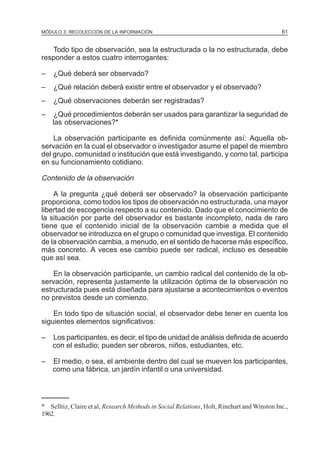 MÓDULO 3: RECOLECCIÓN DE LA INFORMACIÓN

61

Todo tipo de observación, sea la estructurada o la no estructurada, debe
responder a estos cuatro interrogantes:
–

¿Qué deberá ser observado?

–

¿Qué relación deberá existir entre el observador y el observado?

–

¿Qué observaciones deberán ser registradas?

–

¿Qué procedimientos deberán ser usados para garantizar la seguridad de
las observaciones?*

La observación participante es definida comúnmente así: Aquella observación en la cual el observador o investigador asume el papel de miembro
del grupo, comunidad o institución que está investigando, y como tal, participa
en su funcionamiento cotidiano.

Contenido de la observación
A la pregunta ¿qué deberá ser observado? la observación participante
proporciona, como todos los tipos de observación no estructurada, una mayor
libertad de escogencia respecto a su contenido. Dado que el conocimiento de
la situación por parte del observador es bastante incompleto, nada de raro
tiene que el contenido inicial de la observación cambie a medida que el
observador se introduzca en el grupo o comunidad que investiga. El contenido
de la observación cambia, a menudo, en el sentido de hacerse más específico,
más concreto. A veces ese cambio puede ser radical, incluso es deseable
que así sea.
En la observación participante, un cambio radical del contenido de la observación, representa justamente la utilización óptima de la observación no
estructurada pues está diseñada para ajustarse a acontecimientos o eventos
no previstos desde un comienzo.
En todo tipo de situación social, el observador debe tener en cuenta los
siguientes elementos significativos:
–

Los participantes, es decir, el tipo de unidad de análisis definida de acuerdo
con el estudio; pueden ser obreros, niños, estudiantes, etc.

–

El medio, o sea, el ambiente dentro del cual se mueven los participantes,
como una fábrica, un jardín infantil o una universidad.

* Selltiz, Claire et al, Research Methods in Social Relations, Holt, Rinehart and Winston Inc.,
1962.

 