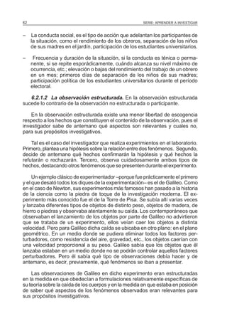 62

SERIE: APRENDER A INVESTIGAR

–

La conducta social, es el tipo de acción que adelantan los participantes de
la situación, como el rendimiento de los obreros, separación de los niños
de sus madres en el jardín, participación de los estudiantes universitarios.

–

Frecuencia y duración de la situación, si la conducta es ténica o permanente, si se repite esporádicamente, cuándo alcanza su nivel máximo de
ocurrencia, etc.; elevación o bajas del rendimiento del trabajo de un obrero
en un mes; primeros días de separación de los niños de sus madres;
participación política de los estudiantes universitarios durante el período
electoral.

6.2.1.2 La observación estructurada. En la observación estructurada
sucede lo contrario de la observación no estructurada o participante.
En la observación estructurada existe una menor libertad de escogencia
respecto a los hechos que constituyen el contenido de la observación, pues el
investigador sabe de antemano qué aspectos son relevantes y cuales no,
para sus propósitos investigativos.
Tal es el caso del investigador que realiza experimientos en el laboratorio.
Primero, plantea una hipótesis sobre la relación entre dos fenómenos. Segundo,
decide de antemano qué hechos confirmarán la hipótesis y qué hechos la
refutarán o rechazarán. Tercero, observa cuidadosamente ambos tipos de
hechos, destacando otros fenómenos que se presenten durante el experimento.
Un ejemplo clásico de experimentador –porque fue prácticamente el primero
y el que desató todos los diques de la experimentación– es el de Galileo. Como
en el caso de Newton, sus experimentos más famosos han pasado a la historia
de la ciencia como la piedra de toque de la investigación moderna. El experimento más conocido fue el de la Torre de Pisa. Se subía allí varias veces
y lanzaba diferentes tipos de objetos de distinto peso, objetos de madera, de
hierro o piedras y observaba atentamente su caída. Los contemporáneos que
observaban el lanzamiento de los objetos por parte de Galileo no advirtieron
que se trataba de un experimento, ellos veían caer los objetos a distinta
velocidad. Pero para Galileo dicha caída se ubicaba en otro plano: en el plano
geométrico. En un medio donde se pudiera eliminar todos los factores perturbadores, como resistencia del aire, gravedad, etc., los objetos caerían con
una velocidad proporcional a su peso. Galileo sabía que los objetos que él
lanzaba estaban en un medio donde no se podrán controlar aquellos factores
perturbadores. Pero él sabía qué tipo de observaciones debía hacer y de
antemano, es decir, previamente, qué fenómenos se iban a presentar.
Las observaciones de Galileo en dicho experimento eran estructuradas
en la medida en que obedecían a formulaciones relativamente específicas de
su teoría sobre la caída de los cuerpos y en la medida en que estaba en posición
de saber qué aspectos de los fenómenos observados eran relevantes para
sus propósitos investigativos.

 