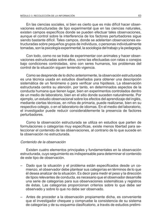 MÓDULO 3: RECOLECCIÓN DE LA INFORMACIÓN

63

En las ciencias sociales, si bien es cierto que es más difícil hacer observaciones estructuradas de tipo experimental que en las ciencias naturales,
existen campos específicos donde se pueden efectuar tales observaciones,
aunque el control sobre la interferencia de los factores perturbadores sigue
siendo bastante difícil. Tales campos, donde se adelantan observaciones estructuradas sobre pequeños grupos de individuos, o personas individualmente
tomadas, son la psicología experimental, la sociología del trabajo y la pedagogía.
Con todo, como no se trata de experimentar con animales y hacer observaciones estructuradas sobre ellos, como las efectuadas con ratas o conejos
bajo condiciones controladas, sino con seres humanos, los problemas del
control de la situación siguen teniendo vigencia.
Como se desprende de lo dicho anteriormente, la observación estructurada
es una técnica usada en estudios diseñados para obtener una descripción
sistemática de un fenómeno o para verificar una hipótesis. La observación
estructurada centra su atención, por tanto, en determinados aspectos de la
conducta humana que tienen lugar, bien en experimentos controlados dentro
de un medio de laboratorio, bien en el sitio donde suceden naturalmente. Por
ejemplo, un estudio observacional sobre los efectos del aprendizaje del inglés,
mediante ciertas técnicas, en niños de primaria, puede realizarse, bien en su
respectivo colegio, o en el laboratorio de idiomas. En el medio del laboratorio,
el investigador puede reducir considerablemente la presencia de factores
perturbadores.
Como la observación estructurada se utiliza en estudios que parten de
formulaciones o categorías muy específicas, existe menos libertad para seleccionar el contenido de las observaciones, al contrario de lo que sucede en
la observación no estructurada.

Contenido de la observación
Existen cuatro elementos principales y fundamentales en la observación
estructurada, cuyo seguimiento es indispensable para determinar el contenido
de este tipo de observación.
–

Dado que la situación y el problema están especificados desde un comienzo, el observador debe plantear sus categorías en términos de lo que
él desea analizar de la situación. Es decir para medir el peso y la dirección
de tipos relevantes de conducta, es necesario que el observador desarrolle
una serie de categorías para sus observaciones sistemáticas y registros
de éstas. Las categorías proporcionan criterios sobre lo que debe ser
observado y sobre lo que no debe ser observado.

–

Antes de proceder a la observación propiamente dicha, es conveniente
que el investigador chequee y compruebe la consistencia de su sistema
de categorías y de su esquema clasificatorio, a través de estudios prelimi-

 