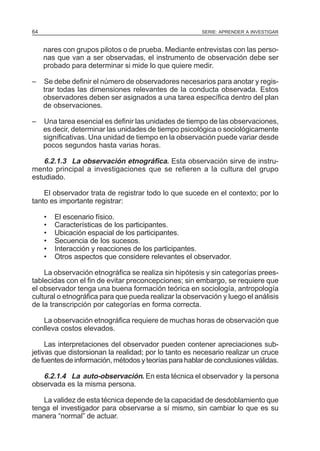 64

SERIE: APRENDER A INVESTIGAR

nares con grupos pilotos o de prueba. Mediante entrevistas con las personas que van a ser observadas, el instrumento de observación debe ser
probado para determinar si mide lo que quiere medir.
–

Se debe definir el número de observadores necesarios para anotar y registrar todas las dimensiones relevantes de la conducta observada. Estos
observadores deben ser asignados a una tarea específica dentro del plan
de observaciones.

–

Una tarea esencial es definir las unidades de tiempo de las observaciones,
es decir, determinar las unidades de tiempo psicológica o sociológicamente
significativas. Una unidad de tiempo en la observación puede variar desde
pocos segundos hasta varias horas.

6.2.1.3 La observación etnográfica. Esta observación sirve de instrumento principal a investigaciones que se refieren a la cultura del grupo
estudiado.
El observador trata de registrar todo lo que sucede en el contexto; por lo
tanto es importante registrar:
•
•
•
•
•
•

El escenario físico.
Características de los participantes.
Ubicación espacial de los participantes.
Secuencia de los sucesos.
Interacción y reacciones de los participantes.
Otros aspectos que considere relevantes el observador.

La observación etnográfica se realiza sin hipótesis y sin categorías preestablecidas con el fin de evitar preconcepciones; sin embargo, se requiere que
el observador tenga una buena formación teórica en sociología, antropología
cultural o etnográfica para que pueda realizar la observación y luego el análisis
de la transcripción por categorías en forma correcta.
La observación etnográfica requiere de muchas horas de observación que
conlleva costos elevados.
Las interpretaciones del observador pueden contener apreciaciones subjetivas que distorsionan la realidad; por lo tanto es necesario realizar un cruce
de fuentes de información, métodos y teorías para hablar de conclusiones válidas.

6.2.1.4 La auto-observación. En esta técnica el observador y la persona
observada es la misma persona.
La validez de esta técnica depende de la capacidad de desdoblamiento que
tenga el investigador para observarse a sí mismo, sin cambiar lo que es su
manera “normal” de actuar.

 