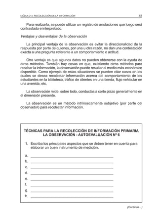 65

MÓDULO 3: RECOLECCIÓN DE LA INFORMACIÓN

Para realizarla, se puede utilizar un registro de anotaciones que luego será
contrastado e interpretado.

Ventajas y desventajas de la observación
La principal ventaja de la observación es evitar la direccionalidad de la
respuesta por parte de quienes, por una u otra razón, no dan una contestación
exacta a una pregunta referente a un comportamiento o actitud.
Otra ventaja es que algunos datos no pueden obtenerse con la ayuda de
otros métodos. También hay cosas en que, existiendo otros métodos para
recabar la información, la observación puede resultar el medio más económico
disponible. Como ejemplo de estas situaciones se pueden citar casos en los
cuales se desea recolectar información acerca del comportamiento de los
estudiantes en la biblioteca, tráfico de clientes en una tienda, flujo vehicular en
una avenida, etc.
La observación mide, sobre todo, conductas a corto plazo generalmente en
el dimensión presente.
La observación es un método intrínsecamente subjetivo (por parte del
observador) para recolectar información.

TÉCNICAS PARA LA RECOLECCIÓN DE INFORMACIÓN PRIMARIA
LA OBSERVACIÓN - AUTOEVALUACIÓN Nº 6
1. Escriba los principales aspectos que se deben tener en cuenta para
elaborar un buen instrumento de medición.
a. __________________________________________
b. __________________________________________
c. __________________________________________
d. __________________________________________
e. __________________________________________
f. __________________________________________
g. __________________________________________
h. __________________________________________
(Continúa...)

 