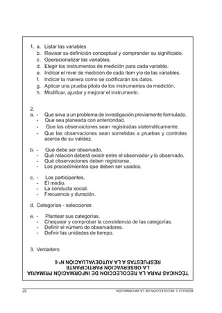 1. a.
b.
c.
d.
e.
f.
g.
h.
2.
a. -

Listar las variables
Revisar su definición conceptual y comprender su significado.
Operacionalizar las variables.
Elegir los instrumentos de medición para cada variable.
Indicar el nivel de medición de cada ítem y/o de las variables.
Indicar la manera como se codificarán los datos.
Aplicar una prueba piloto de los instrumentos de medición.
Modificar, ajustar y mejorar el instrumento.

Que sirva a un problema de investigación previamente formulado.
Que sea planeada con anterioridad.
Que las observaciones sean registradas sistemáticamente.
Que las observaciones sean sometidas a pruebas y controles
acerca de su validez.

b. -

Qué debe ser observado.
Qué relación deberá existir entre el observador y lo observado.
Qué observaciones deben registrarse.
Los procedimientos que deben ser usados.

c. -

Los participantes.
El medio.
La conducta social.
Frecuencia y duración.

d. Categorías - seleccionar.
e. -

Plantear sus categorías.
Chequear y comprobar la consistencia de las categorías.
Definir el número de observadores.
Definir las unidades de tiempo.

3. Verdadero
TÉCNICAS PARA LA RECOLECCION DE INFORMACIÓN PRIMARIA
LA OBSERVACIÓN PARTICIPANTE
RESPUESTAS A LA AUTOEVALUACIÓN Nº 6
MÓDULO 3: RECOLECCIÓN DE LA INFORMACIÓN

67

 