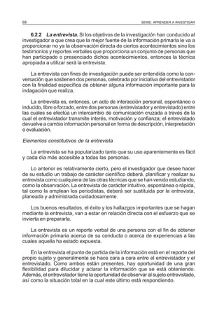 68

SERIE: APRENDER A INVESTIGAR

6.2.2 La entrevista. Si los objetivos de la investigación han conducido al
investigador a que crea que la mejor fuente de la información primaria le va a
proporcionar no ya la observación directa de ciertos acontecimientos sino los
testimonios y reportes verbales que proporciona un conjunto de personas que
han participado o presenciado dichos acontecimientos, entonces la técnica
apropiada a utilizar será la entrevista.
La entrevista con fines de investigación puede ser entendida como la conversación que sostienen dos personas, celebrada por iniciativa del entrevistador
con la finalidad específica de obtener alguna información importante para la
indagación que realiza.
La entrevista es, entonces, un acto de interacción personal, espontáneo o
inducido, libre o forzado, entre dos personas (entrevistador y entrevistado) entre
las cuales se efectúa un intercambio de comunicación cruzada a través de la
cual el entrevistador transmite interés, motivación y confianza; el entrevistado
devuelve a cambio información personal en forma de descripción, interpretación
o evaluación.

Elementos constitutivos de la entrevista
La entrevista se ha popularizado tanto que su uso aparentemente es fácil
y cada día más accesible a todas las personas.
Lo anterior es relativamente cierto, pero el investigador que desee hacer
de su estudio un trabajo de carácter científico deberá. planificar y realizar su
entrevista como cualquiera de las otras técnicas que se han venido estudiando,
como la observación. La entrevista de carácter intuitivo, espontánea o rápida,
tal como la emplean los periodistas, deberá ser sustituida por la entrevista,
planeada y administrada cuidadosamente.
Los buenos resultados, el éxito y los hallazgos importantes que se hagan
mediante la entrevista, van a estar en relación directa con el esfuerzo que se
invierta en prepararla.
La entrevista es un reporte verbal de una persona con el fin de obtener
información primaria acerca de su conducta o acerca de experiencias a las
cuales aquella ha estado expuesta.
En la entrevista el punto de partida de la información está en el reporte del
propio sujeto y generalmente se hace cara a cara entre el entrevistador y el
entrevistado. Como ambos están presentes, hay oportunidad de una gran
flexibilidad para dilucidar y aclarar la información que se está obteniendo.
Además, el entrevistador tiene la oportunidad de observar al sujeto entrevistado,
así como la situación total en la cual este último está respondiendo.

 
