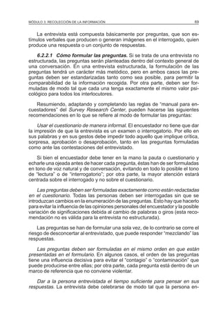 MÓDULO 3: RECOLECCIÓN DE LA INFORMACIÓN

69

La entrevista está compuesta básicamente por preguntas, que son estímulos verbales que producen o generan imágenes en el interrogado, quien
produce una respuesta o un conjunto de respuestas.

6.2.2.1 Cómo formular las preguntas. Si se trata de una entrevista no
estructurada, las preguntas serán planteadas dentro del contexto general de
una conversación. En una entrevista estructurada, la formulación de las
preguntas tendrá un carácter más metódico, pero en ambos casos las preguntas deben ser estandarizadas tanto como sea posible, para permitir la
comparabilidad de la información recogida. Por otra parte, deben ser formuladas de modo tal que cada una tenga exactamente el mismo valor psicológico para todos los interlocutores.
Resumiendo, adaptando y completando las reglas de “manual para encuestadores” del Survey Research Center, pueden hacerse las siguientes
recomendaciones en lo que se refiere al modo de formular las preguntas:

Usar el cuestionario de manera informal. El encuestador no tiene que dar
la impresión de que la entrevista es un examen o interrogatorio. Por ello en
sus palabras y en sus gestos debe impedir todo aquello que implique crítica,
sorpresa, aprobación o desaprobación, tanto en las preguntas formuladas
como ante las contestaciones del entrevistado.
Si bien el encuestador debe tener en la mano la pauta o cuestionario y
echarle una ojeada antes de hacer cada pregunta, éstas han de ser formuladas
en tono de voz natural y de conversación, evitando en todo lo posible el tono
de “lectura” o de “interrogatorio”; por otra parte, la mayor atención estará
centrada sobre el interrogado y no sobre el cuestionario.

Las preguntas deben ser formuladas exactamente como están redactadas
en el cuestionario. Todas las personas deben ser interrogadas sin que se
introduzcan cambios en la enumeración de las preguntas. Esto hay que hacerlo
para evitar la influencia de las opiniones personales del encuestador y la posible
variación de significaciones debida al cambio de palabras o giros (esta recomendación no es válida para la entrevista no estructurada).
Las preguntas se han de formular una sola vez, de lo contrario se corre el
riesgo de desconcertar al entrevistado, que puede responder “mezclando” las
respuestas.

Las preguntas deben ser formuladas en el mismo orden en que están
presentadas en el formulario. En algunos casos, el orden de las preguntas
tiene una influencia decisiva para evitar el “contagio” o “contaminación” que
puede producirse entre ellas; por otra parte, cada pregunta está dentro de un
marco de referencia que no conviene violentar.
Dar a la persona entrevistada el tiempo suficiente para pensar en sus
respuestas. La entrevista debe celebrarse de modo tal que la persona en-

 