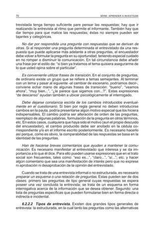 70

SERIE: APRENDER A INVESTIGAR

trevistada tenga tiempo suficiente pare pensar las respuestas; hay que ir
realizando la entrevista al ritmo que permite el informante. También hay que
dar tiempo para que matice las respuestas; éstas no siempre pueden ser
tajantes y categóricas.

No dar por respondida una pregunta con respuestas que se derivan de
otras. Si al responder una pregunta determinada el entrevistado da una respuesta que puede aplicarse más adelante a otras preguntas, el encuestador
debe volver a formular la pregunta en su oportunidad, teniendo especial cuidado
en no romper o disminuir la comunicación. En tal circunstancia debe añadir
una frase por el estilo de: “si bien ya tratamos el tema quisiera asegurarme de
lo que usted opina sobre el particular”.
Es conveniente utilizar frases de transición. En el conjunto de preguntas,
de ordinario existe un grupo que se refiere a temas semejantes. Al terminar
con un tema y pasar al siguiente -al cambiar de escenario, podríamos decir-,
conviene echar mano de algunas frases de transición: “bueno”, “veamos
ahora”, “muy bien...”, “¿le parece que sigamos con...?”. Estas expresiones
“de descanso” ayudan también a ubicar psicológicamente al interrogado.
Debe dejarse constancia escrita de los cambios introducidos eventualmente en el cuestionario. Si bien por regla general no deben introducirse
cambios en la pauta, podría presentarse algún motivo especial que los hiciera
indispensables. El cambio podría ser alteración de orden de las preguntas,
reemplazo de algunas palabras, formulación de la pregunta en otros términos,
etc. En estos casos, cualquiera que haya sido el motivo (aun el propio descuido
del encuestador), el cambio producido debe ser anotado en la cédula correspondiente y/o en el informe escrito posteriormente. Es necesario hacerlo
así porque, como es obvio, la comparabilidad de las respuestas se basa en la
identidad de las preguntas.
Han de hacerse breves comentarios que ayuden a mantener la comunicación. Es necesario manifestar al entrevistado que interesa y se da importancia a lo que él dice. Para ello pueden usarse expresiones que en el trato
social son frecuentes, tales como: “eso es...”, “claro...”, “sí...”; etc. y hacer
algún comentario que sea una manifestación de interés pero que no exprese
ni aprobación ni desaprobación de la opinión del entrevistado.
Cuando se trata de una entrevista informal o no estructurada, es necesario
preparar un esquema o una relación de preguntas. Estas pueden ser de dos
clases: primero las preguntas de tipo general cuyas respuestas se espera
poseer una vez concluida la entrevista; se trata de un esquema en forma
interrogativa acerca de la información que se desea obtener. Segundo: una
lista de preguntas específicas que pueden formularse bien en forma directa o
indirecta e incidental.

6.2.2.2 Tipos de entrevista. Existen dos grandes tipos generales de
entrevista: la estructurada, en la cual tanto las preguntas como las alternativas

 