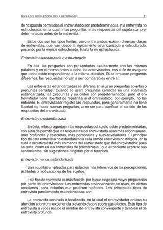 MÓDULO 3: RECOLECCIÓN DE LA INFORMACIÓN

71

de respuesta permitidas al entrevistado son predeterminadas, y la entrevista no
estructurada, en la cual ni las preguntas ni las respuestas del sujeto son predeterminadas antes de la entrevista.
Estos dos son los tipos Iímites; pero entre ambos existen diversas clases
de entrevistas, que van desde la rígidamente estandarizada o estructurada,
pasando por la menos estructurada, hasta la no estructurada.

Entrevista estandarizada o estructurada
En ella, las preguntas son presentadas exactamente con las mismas
palabras y en el mismo orden a todos los entrevistados, con el fin de asegurar
que todos están respondiendo a la misma cuestión. Si se emplean preguntas
diferentes, las respuestas no van a ser comparables entre sí.
Las entrevistas estandarizadas se diferencian si usan preguntas abiertas o
preguntas cerradas. Cuando se usan preguntas cerradas en una entrevista
estandarizada, las preguntas y su orden son predeterminados, pero el entrevistador tiene libertad de repetirlas si el entrevistado, por ejemplo, no las
entiende. El entrevistador registra las respuestas, pero generalmente no tiene
libertad de hacer nuevas preguntas, a no ser para clarificar el sentido de las
respuestas del entrevistado.

Entrevista no estandarizada
En ésta, ni las preguntas ni las respuestas del sujeto están predeterminadas,
con el fin de permitir que las respuestas del entrevistado sean más espontáneas,
más profundas y concretas, más personales y auto-reveladoras. El principal
tipo de esta entrevista no estandarizada es la llamda entrevista no dirigida , en la
cual la iniciativa está más en manos del entrevistado que del entrevistador, pues
se trata, como en las entrevistas de psicoterapia , que el paciente exprese sus
sentimientos, sin sugestiones dirigidas por el terapista.

Entrevista menos estandarizada
Son aquellas empleadas para estudios más intensivos de las percepciones,
actitudes o motivaciones de los sujetos.
Este tipo de entrevista es más flexible, por Io que exige una mayor preparación
por parte del entrevistador. Las entrevistas estandarizadas se usan, en ciertas
ocasiones, para estudios que prueban hipótesis. Los principales tipos de
entrevista parcialmente estandarizadas son:
La entrevista centrada o focalizada, en la cual el entrevistador enfoca su
atención sobre una experiencia o evento dado y sobre sus efectos. Este tipo de
entrevista a veces recibe el nombre de entrevista convergente y también el de
entrevista profunda.

 