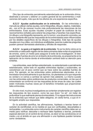 72

SERIE: APRENDER A INVESTIGAR

Otro tipo de entrevista parcialmente estandarizada es la entrevista clínica,
destinada a conocer u obtener un cuadro general de los sentimientos o motivaciones del sujeto, más que de Ios efectos de una experiencia específica.

6.2.2.3 Ayudas audiovisuales en la entrevista. En las entrevistas a
menudo se utilizan ciertas ayudas, como fotografias, dibujos, objetos, materiales,
etc., con el fin de conocer mucho más profundamente las reacciones de los
entrevistados. Esas ayudas visuales cumplen el papel de sustitutos de los
razonamientos verbales para aclarar las preguntas y hacerlas mas específicas.
Un dibujo o una fotografia representa, por Io común, una situación concreta y se
busca mediante ella que las respuestas de los entrevistados sean influenciadas
por los detalles específicos de los dibujos o fotografias. Este tipo de ayudas
visuales son muy útiles, con individuos analfabetas, para los cuales las preguntas
pueden parecer demasiado abstractas y difíciles de responder.
6.2.2.4 La guía y el registro de la entrevista. Ya se ha dicho cómo en la
entrevista un adecuado registro de los datos primarios debe evitar el surgimiento
de errores, como un medio para asegurar el éxito de la investigación. Si bien
puede haber fuentes de error en el diseño de la entrevista, es propiamente en la
aplicación de la misma donde el entrevistador centrará toda su atención para
evitarlas.
Las entrevistas, sean del tipo estandarizado, no estandarizado o parcialmente
estandarizado, sobre todo en aquellas entrevistas rápidas y ocasionales, se
caracterizan por el poco control que se hace sobre las posibles fuentes de
error. Por ejemplo, en las entrevistas sobre preferencias electorales, el entrevistador toma textualmente Io que decimos, sin plantearse si Io que responde
es verdad o si vamos a cambiar de opinión más adelante. Lo mismo sucede
con las entrevistas sobre preferencias de productos comerciales, en las que el
entrevistador se conforma con las respuestas de las amas de casa, las cuales
están motivadas muchas veces por el beneficio inmediato que proporcionan
tales entrevistas.
En otro nivel, muchos investigadores se contentan simplemente con registrar
las respuestas de tipo evasivo, como las que dicen “no sé”, sin tratar de
profundizar Io que realmente piensa el entrevistado. O no siguen las instrucciones
de la entrevista que indican que debe obligarse, en cierta forma, a que el interrogado amplíe sus respuestas.
En la actividad científica, las afirmaciones, hipótesis o teorías tienen el
carácter de cientificidad, en la medida en que son verificables, descartables o
rechazables. La entrevista como instrumento de carácter científico debe ser un
medio para verificar, descartar o rechazar tales hipótesis o teorías, poniendo
especial atención en el control de los errores, es decir en las condiciones en el
medio y en el ámbito en que una afirmación o una hipótesis pueden tomarse
como verdaderas.

 
