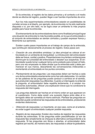 MÓDULO 3: RECOLECCIÓN DE LA INFORMACIÓN

73

En la entrevista, el registro de los datos primarios y el contexto o el medio
donde se efectúa tal registro, pueden Ilegar a ser fuentes importantes de error.
Aun los más experimentados entrevistadores estarán en posibilidades de
cometer errores si el diseño, por ejemplo, de la entrevista no ha sido realmente
dispuesto o si, por otro lado, no se Iogra crear un ambiente Io más propicio
posible para hacer la entrevista.
El entrenamiento de los entrevistadores tiene como finalidad principal Iograr
una situación de entrevista Io más favorable posible, en la que el entrevistado o
el conjunto de entrevistados se sientan cómodos y puedan expresar franca y
libremente sus opiniones.
Existen cuatro pasos importantes en el trabajo de campo de la entrevista,
que contribuyen decisivamente al proceso de registro. Estos pasos son:
–

Creación de una atmósfera amistosa. La idea principal es colocar al entrevistado en un ambiente de tranquilidad. La introducción del entrevistador
debe ser breve, cordial y positiva. Presentaciones muy lentas o embarazosas
disminuyen la curiosidad del entrevistado o desatan sus sospechas. El entrevistador puede tomar cualquier tema como pretexto para romper el hielo,
pero una vez empezado no debe olvidar que la entrevista está y debe permanecer en sus manos, descartando las conversaciones irrelevantes o
reorientando al entrevistado en los puntos concretos.

–

Planteamiento de las preguntas. Las respuestas deben ser hechas a cada
uno de los entrevistados exactamente como han sido elaboradas. Un cambio
en las palabras de las preguntas puede conducir a cambios en el sentido,
que producirán respuestas muy diferentes. Cuando un interrogado no entiende
la pregunta, el entrevistador debe repetirla lentamente, o si existen instrucciones autorizadas, ofrecer una explicación breve que no condicione la
respuesta del interrogado.
Las preguntas deberán ser hechas en el mismo orden en que aparecen en
el cuestionario. Como debe existir una sucesión lógica entre ellas el interrogado debe ser sometido al mismo estímulo. Plantear las preguntas en
desorden puede condicionar las respuestas de los entrevistados, produciendo
evidentes distorsiones.

–

Obtención de respuestas. Lo importante, en ese caso, como en el anterior,
es evitar sugerir al entrevistado cualquier posible respuesta.

–

Registro de las respuestas. Existen dos medios de registrar las respuestas
durante las entrevistas. Si las preguntas están precodificadas (si son de
respuesta fija) simplemente se chequea la alternativa correspondiente a la
respuesta. Si las preguntas son libres o abiertas, el entrevistador debe
registrar por escrito, de manera clara, las respuestas o utilizar la grabadora.

 