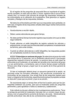 74

SERIE: APRENDER A INVESTIGAR

En el registro de las preguntas de respuesta libre es importante el registro
escrito completo; en este caso es difícil, a veces, registrar todo Io que el entrevistado dice. La manera más cómoda de recoger las respuestas verbales de
los entrevistados es la utilización de la grabadora. Ésta garantiza un registro
completo y fidedigno de las respuestas verbales.
No todos los entrevistados permiten que sus respuestas sean grabadas; en
este caso, el registro de las respuestas verbales debe seguir ciertas instrucciones
elementales.
•

Acostumbrarse a escribir rápido.

•

Deben usarse abreviaturas para ganar tiempo.

•

No debe perderse tiempo borrando registros equivocados sino que se debe
seguir adelante.

•

Puede utilizarse un estilo telegráfico de registro evitando los articulos y
preposiciones, en este caso la entrevista debe completarse inmediatamente
se termine, para evitar olvidos.

•

Cuando se utilicen abreviaturas o estilo telegráfico, las respuestas pueden
ser completadas durante la misma entrevista.

6.2.2.5 Entrevistas en sesiones de grupo. Se selecciona el grupo de modo
que incluya de 6 a 12 personas, con un ambiente cultural común o que tengan
experiencias respecto al tema de estudio. La persona clave en esta clase de
entrevistas es el moderador, el cual debe ser sensible a los miembros del grupo
y a sus sentimientos y comentarios, pero al mismo tiempo poseer suficiente
firmeza para dirigir al grupo y lograr que no se aparte de la línea general de
discusión.
Si bien el moderador debería tener un esquema general de la sesión, se
aconseja evitar los formatos inflexibles y las secuencias sumamente estructuradas de las preguntas. Una simple lista de las preguntas bastará para
hacer un diagrama de la entrevista, específicamente porque el propósito consiste
en descubrir cosas que se prevén y que no se prevén.
Se recomienda dejar un tiempo libre al final de la sesión para que los participantes sinteticen sus puntos, para que el moderador aclare las preguntas
pertinentes y para agradecer a todos su asistencia y colaboración.
Este método es de gran utilidad en las investigaciones exploratorias. Tiene
la ventaja de permitirle al moderador intercalar con un número mayor de personas y con un pequeñísimo aumento de tiempo y de costo. Adicionalmente
permite profundizar más allá de las contestaciones superficiales.

 