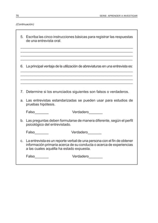 76

SERIE: APRENDER A INVESTIGAR

(Continuación)

5. Escriba las cinco instrucciones básicas para registrar las respuestas
de una entrevista oral.
____________________________________________________________________________________
____________________________________________________________________________________
____________________________________________________________________________________
__________________________________________________________
__________________________________________________________
_________________________________________________________
6. La principal ventaja de la utilización de abreviaturas en una entrevista es:
____________________________________________________________________________________
____________________________________________________________________________________
____________________________________________________________________________________
_________________________________________________________
___________________________________________________________
__________________________________________________________
7. Determine si los enunciados siguientes son falsos o verdaderos.
a. Las entrevistas estandarizadas se pueden usar para estudios de
pruebas hipótesis.
Falso_______

Verdadero_______

b. Las preguntas deben formularse de manera diferente, según el perfil
psicológico del entrevistado.
Falso_______

Verdadero_______

c. La entrevista es un reporte verbal de una persona con el fin de obtener
información primaria acerca de su conducta o acerca de experiencias
a las cuales aquélla ha estado expuesta.
Falso_______

Verdadero_______

 
