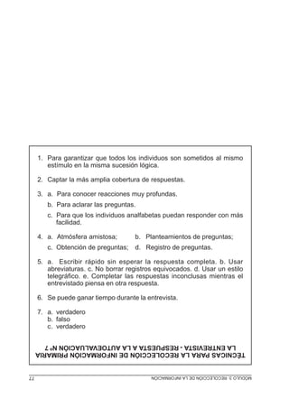 1. Para garantizar que todos los individuos son sometidos al mismo
estímulo en la misma sucesión lógica.
2. Captar la más amplia cobertura de respuestas.
3. a. Para conocer reacciones muy profundas.
b. Para aclarar las preguntas.
c. Para que los individuos analfabetas puedan responder con más
facilidad.
4. a. Atmósfera amistosa;
c. Obtención de preguntas;

b. Planteamientos de preguntas;
d. Registro de preguntas.

5. a. Escribir rápido sin esperar la respuesta completa. b. Usar
abreviaturas. c. No borrar registros equivocados. d. Usar un estilo
telegráfico. e. Completar las respuestas inconclusas mientras el
entrevistado piensa en otra respuesta.
6. Se puede ganar tiempo durante la entrevista.
7. a. verdadero
b. falso
c. verdadero
TÉCNICAS PARA LA RECOLECCIÓN DE INFORMACIÓN PRIMARIA
LA ENTREVISTA - RESPUESTA A LA AUTOEVALUACIÓN Nº 7
MÓDULO 3: RECOLECCIÓN DE LA INFORMACIÓN

77

 
