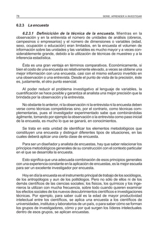 78

SERIE: APRENDER A INVESTIGAR

6.2.3 La encuesta

6.2.3.1 Definicición de la técnica de la encuesta. Mientras en la
observación y en la entrevista el número de unidades de análisis (obreros,
campesinos o empresarios) y el número de dimensiones o variables (edad,
sexo, ocupación o educación) eran limitados, en la encuesta el volumen de
información sobre las unidades y las variables es mucho mayor y a veces considerablemente grande, debido a la utilización de técnicas de muestreo y a la
inferencia estadística.
Ésta es una gran ventaja en términos comparativos. Económicamente, si
bien el costo de una encuesta es relativamente elevado, a veces se obtiene una
mejor información con una encuesta, casi con el mismo esfuerzo invertido en
una observación o una entrevista. Desde el punto de vista de la precisión, éste
es, justamente, el otro punto esencial.
AI poder reducir el problema investigativo al lenguaje de variables, la
cuantificación se hace posible y garantiza al analista una mejor precisión que la
brindada por la observación y la entrevista.
No obstante Io anterior, ni la observación ni la entrevista ni la encuesta deben
verse como técnicas competidoras sino, por el contrario, como técnicas complementarias, pues el investigador experimentado sabe que combinándolas
ágilmente, tomando por ejemplo la observación o la entrevista como paso inicial
de la encuesta, es mucho Io que se ganará, en conocimientos.
Se trata en esta unidad de identificar los elementos metodológicos que
constituyen una encuesta y distinguir diferentes tipos de situaciones, en las
cuales deberá aplicar una cierta clase de encuesta.
Para ser un diseñador y analista de encuestas, hay que saber relacionar los
principios metodológicos generales de su construcción con el contexto particular
en el que se desarrolla la encuesta.
Esto significa que una adecuada combinación de esos principios generales
con una experiencia constante en la aplicación de encuestas, es la mejor escuela
para ser un excelente investigador por encuesta.
Hoy en día la encuesta es el instrumento principal de trabajo de los socióIogos,
de los antropólogos y aun de los politólogos. Pero no sólo de ellos ni de los
demás científicos de las ciencias sociales; los fisicos, los químicos y los ingenieros la utilizan con mucha frecuencia, sobre todo cuando quieren examinar
los efectos sociales de los nuevos descubrimientos científicos e investigaciones
técnicas. Por ejemplo, para saber cuál es la edad de mayor productividad
intelectual entre los científicos, se aplica una encuesta a los científicos de
universidades, institutos y laboratorios de un país, o para saber cómo se forman
los grupos de investigadores, cómo y por qué surgen los Iíderes intelectuales
dentro de esos grupos, se aplican encuestas.

 