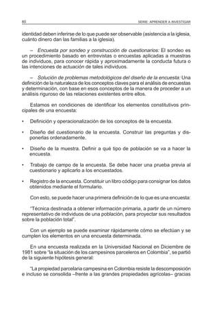 80

SERIE: APRENDER A INVESTIGAR

identidad deben inferirse de lo que puede ser observable (asistencia a la iglesia,
cuánto dinero dan las familias a la iglesia).
– Encuesta por sondeo y construcción de cuestionarios: El sondeo es
un procedimiento basado en entrevistas o encuestas aplicadas a muestras
de individuos, para conocer rápida y aproximadamente la conducta futura o
las intenciones de actuación de tales individuos.
– Solución de problemas metodológicos del diseño de la encuesta: Una
definición de la naturaleza de los conceptos claves para el análisis de encuestas
y determinación, con base en esos conceptos de la manera de proceder a un
análisis riguroso de las relaciones existentes entre ellos.
Estamos en condiciones de identificar los elementos constitutivos principales de una encuesta:
•

Definición y operacionalización de los conceptos de la encuesta.

•

Diseño del cuestionario de la encuesta. Construir las preguntas y disponerlas ordenadamente.

•

Diseño de la muestra. Definir a qué tipo de población se va a hacer la
encuesta.

•

Trabajo de campo de la encuesta. Se debe hacer una prueba previa al
cuestionario y aplicarlo a los encuestados.

•

Registro de la encuesta. Constituir un libro código para consignar los datos
obtenidos mediante el formulario.
Con esto, se puede hacer una primera definición de Io que es una encuesta:

“Técnica destinada a obtener información primaria, a partir de un número
representativo de individuos de una población, para proyectar sus resultados
sobre la población total”.
Con un ejemplo se puede examinar rápidamente cómo se efectúan y se
cumplen los elementos en una encuesta determinada.
En una encuesta realizada en la Universidad Nacional en Diciembre de
1981 sobre “la situación de los campesinos parceleros en Colombia”, se partió
de la siguiente hipótesis general:
“La propiedad parcelaria campesina en Colombia resiste la descomposición
e incluso se consolida –frente a las grandes propiedades agrícolas– gracias

 