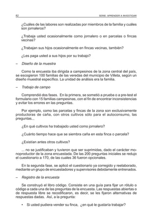 82

SERIE: APRENDER A INVESTIGAR

¿Cuáles de las labores son realizadas por miembros de la familia y cuáles
son jornaleros?
¿Trabaja usted ocasionalmente como jornalero o en parcelas o fincas
vecinas?
¿Trabajan sus hijos ocasionalmente en fincas vecinas, también?
¿Les paga usted a sus hijos por su trabajo?
–

Diseño de la muestra

Como la encuesta iba dirigida a campesinos de la zona central del país,
se escogieron 100 familias de las veredas del municipio de Villeta, según un
diseño muestral específico. La unidad de análisis era la familia.
–

Trabajo de campo

Comprendió dos fases. En la primera, se sometió a prueba o a pre-test el
formulario con 15 familias campesinas, con el fin de encontrar inconsistencias
y evitar los errores en las preguntas.
Por ejemplo, como las parcelas y fincas de la zona son exclusivamente
productoras de caña, con otros cultivos sólo para el autoconsumo, las
preguntas...
¿En qué cultivos ha trabajado usted como jornalero?
¿Cuánto tiempo hace que se siembra caña en esta finca o parcela?
¿Existían antes otros cultivos?
... no se justificaban y tuvieron que ser suprimidas, dado el carácter monoproductor de la zona encuestada. De las 200 preguntas iniciales se redujo
el cuestionario a 170, de las cuales 36 fueron opcionales.
En la segunda fase, se aplicó el cuestionario ya corregido y reelaborado,
mediante un grupo de encuestadores y supervisores debidamente entrenados.
–

Registro de la encuesta

Se construyó el libro código. Consiste en una guía para fijar un rótulo o
código a cada una de las preguntas de la encuesta. Las respuestas abiertas o
de respuesta libre se recodificaron, es decir, se les fijaron alternativas de
respuestas dadas. Así, a la pregunta:
•

Si usted pudiera vender su finca, ¿en qué le gustaría trabajar?

 