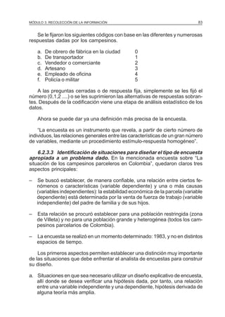 83

MÓDULO 3: RECOLECCIÓN DE LA INFORMACIÓN

Se le fijaron los siguientes códigos con base en las diferentes y numerosas
respuestas dadas por los campesinos.
a.
b.
c.
d.
e.
f.

De obrero de fábrica en la ciudad
De transportador
Vendedor o comerciante
Artesano
Empleado de oficina
Policía o militar

0
1
2
3
4
5

A las preguntas cerradas o de respuesta fija, simplemente se les fijó el
número (0,1,2 ....) o se les suprimieron las alternativas de respuestas sobrantes. Después de la codificación viene una etapa de análisis estadístico de los
datos.
Ahora se puede dar ya una definición más precisa de la encuesta.
“La encuesta es un instrumento que revela, a partir de cierto número de
individuos, las relaciones generales entre las características de un gran número
de variables, mediante un procedimiento estímulo-respuesta homogéneo”.

6.2.3.3 Identificación de situaciones para diseñar el tipo de encuesta
apropiada a un problema dado. En la mencionada encuesta sobre “La
situación de los campesinos parceleros en Colombia”, quedaron claros tres
aspectos principales:
–

Se buscó establecer, de manera confiable, una relación entre ciertos fenómenos o características (variable dependiente) y una o más causas
(variables independientes): la estabilidad económica de la parcela (variable
dependiente) está determinada por la venta de fuerza de trabajo (variable
independiente) del padre de familia y de sus hijos.

–

Esta relación se procuró establecer para una población restringida (zona
de Villeta) y no para una población grande y heterogénea (todos los campesinos parcelarios de Colombia).

–

La encuesta se realizó en un momento determinado: 1983, y no en distintos
espacios de tiempo.

Los primeros aspectos permiten establecer una distinción muy importante
de las situaciones que debe enfrentar el analista de encuestas para construir
su diseño.
a. Situaciones en que sea necesario utilizar un diseño explicativo de encuesta,
allí donde se desea verificar una hipótesis dada, por tanto, una relación
entre una variable independiente y una dependiente, hipótesis derivada de
alguna teoría más amplia.

 