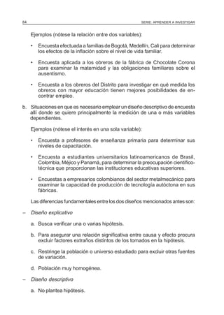 84

SERIE: APRENDER A INVESTIGAR

Ejemplos (nótese la relación entre dos variables):
•

Encuesta efectuada a familias de Bogotá, Medellín, Cali para determinar
los efectos de la inflación sobre el nivel de vida familiar.

•

Encuesta aplicada a los obreros de la fábrica de Chocolate Corona
para examinar la maternidad y las obligaciones familiares sobre el
ausentismo.

•

Encuesta a los obreros del Distrito para investigar en qué medida los
obreros con mayor educación tienen mejores posibilidades de encontrar empleo.

b. Situaciones en que es necesario emplear un diseño descriptivo de encuesta
allí donde se quiere principalmente la medición de una o más variables
dependientes.
Ejemplos (nótese el interés en una sola variable):
•

Encuesta a profesores de enseñanza primaria para determinar sus
niveles de capacitación.

•

Encuesta a estudiantes universitarios latinoamericanos de Brasil,
Colombia, Méjico y Panamá, para determinar la preocupación científicotécnica que proporcionan las instituciones educativas superiores.

•

Encuestas a empresarios colombianos del sector metalmecánico para
examinar la capacidad de producción de tecnología autóctona en sus
fábricas.

Las diferencias fundamentales entre los dos diseños mencionados antes son:

–

Diseño explicativo
a. Busca verificar una o varias hipótesis.
b. Para asegurar una relación significativa entre causa y efecto procura
excluir factores extraños distintos de los tomados en la hipótesis.
c. Restringe la población o universo estudiado para excluir otras fuentes
de variación.
d. Población muy homogénea.

–

Diseño descriptivo
a. No plantea hipótesis.

 