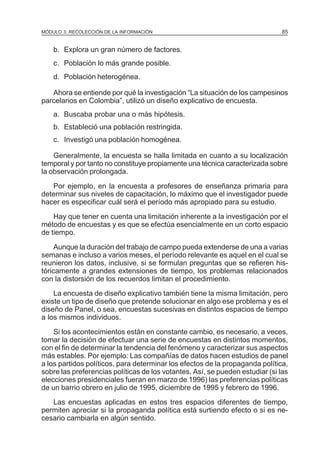 MÓDULO 3: RECOLECCIÓN DE LA INFORMACIÓN

85

b. Explora un gran número de factores.
c. Población lo más grande posible.
d. Población heterogénea.
Ahora se entiende por qué la investigación “La situación de los campesinos
parcelarios en Colombia”, utilizó un diseño explicativo de encuesta.
a. Buscaba probar una o más hipótesis.
b. Estableció una población restringida.
c. Investigó una población homogénea.
Generalmente, la encuesta se halla limitada en cuanto a su localización
temporal y por tanto no constituye propiamente una técnica caracterizada sobre
la observación prolongada.
Por ejemplo, en la encuesta a profesores de enseñanza primaria para
determinar sus niveles de capacitación, lo máximo que el investigador puede
hacer es especificar cuál será el período más apropiado para su estudio.
Hay que tener en cuenta una limitación inherente a la investigación por el
método de encuestas y es que se efectúa esencialmente en un corto espacio
de tiempo.
Aunque la duración del trabajo de campo pueda extenderse de una a varias
semanas e incluso a varios meses, el período relevante es aquel en el cual se
reunieron los datos, inclusive, si se formulan preguntas que se refieren históricamente a grandes extensiones de tiempo, los problemas relacionados
con la distorsión de los recuerdos limitan el procedimiento.
La encuesta de diseño explicativo también tiene la misma limitación, pero
existe un tipo de diseño que pretende solucionar en algo ese problema y es el
diseño de Panel, o sea, encuestas sucesivas en distintos espacios de tiempo
a los mismos individuos.
Si los acontecimientos están en constante cambio, es necesario, a veces,
tomar la decisión de efectuar una serie de encuestas en distintos momentos,
con el fin de determinar la tendencia del fenómeno y caracterizar sus aspectos
más estables. Por ejemplo: Las compañías de datos hacen estudios de panel
a los partidos políticos, para determinar los efectos de la propaganda política,
sobre las preferencias políticas de los votantes. Así, se pueden estudiar (si las
elecciones presidenciales fueran en marzo de 1996) las preferencias políticas
de un barrio obrero en julio de 1995, diciembre de 1995 y febrero de 1996.
Las encuestas aplicadas en estos tres espacios diferentes de tiempo,
permiten apreciar si la propaganda política está surtiendo efecto o si es necesario cambiarla en algún sentido.

 