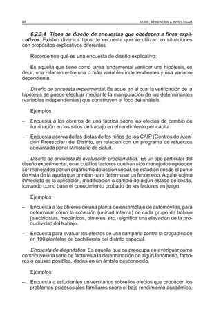 86

SERIE: APRENDER A INVESTIGAR

6.2.3.4 Tipos de diseño de encuestas que obedecen a fines explicativos. Existen diversos tipos de encuesta que se utilizan en situaciones
con propósitos explicativos diferentes.
Recordemos qué es una encuesta de diseño explicativo:
Es aquella que tiene como tarea fundamental verificar una hipótesis, es
decir, una relación entre una o más variables independientes y una variable
dependiente.

Diseño de encuesta experimental. Es aquel en el cual la verificación de la
hipótesis se puede efectuar mediante la manipulación de los determinantes
(variables independientes) que constituyen el foco del análisis.
Ejemplos:
–

Encuesta a los obreros de una fábrica sobre los efectos de cambio de
iluminación en los sitios de trabajo en el rendimiento per-cápita.

–

Encuesta acerca de las dietas de los niños de los CAIP (Centros de Atención Preescolar) del Distrito, en relación con un programa de refuerzos
adelantado por el Ministerio de Salud.

Diseño de encuesta de evaluación programática. Es un tipo particular del
diseño experimental, en el cual los factores que han sido manejados o pueden
ser manejados por un organismo de acción social, se estudian desde el punto
de vista de la ayuda que brindan para determinar un fenómeno. Aquí el objeto
inmediato es la aplicación, modificación o cambio de algún estado de cosas,
tomando como base el conocimiento probado de los factores en juego.
Ejemplos:
–

Encuesta a los obreros de una planta de ensamblaje de automóviles, para
determinar cómo la cohesión (unidad interna) de cada grupo de trabajo
(electricistas, mecánicos, pintores, etc.) significa una elevación de la productividad del trabajo.

–

Encuesta para evaluar los efectos de una campaña contra la drogadicción
en 100 planteles de bachillerato del distrito especial.

Encuesta de diagnóstico. Es aquella que se preocupa en averiguar cómo
contribuye una serie de factores a la determinación de algún fenómeno, factores o causas posibles, dadas en un ámbito desconocido.
Ejemplos:
–

Encuesta a estudiantes universitarios sobre los efectos que producen los
problemas psicosociales familiares sobre el bajo rendimiento académico.

 