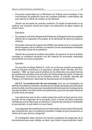 MÓDULO 3: RECOLECCIÓN DE LA INFORMACIÓN

–

87

Encuesta emprendida por el Ministerio de Trabajo para investigar si los
movimientos de población hacia las ciudades grandes o intermedias del
país afectan la oferta de empleo en las fábricas.

Diseño de encuesta de carácter predictivo. El objeto fundamental no es
explicar una situación actual sino hacer una estimación de algún estado de
cosas futuro.
Ejemplos:
–

Encuesta en el Centro Regional de Población de Bogotá sobre los posibles
efectos de la migración a la ciudad, en la demanda de servicios públicos
urbanos.

–

Encuesta nacional de hogares del DANE para determinar la composición
de los hogares y de la vivienda y su relación con las necesidades inmediatas
de bienestar social de la población.

Diseño de encuesta de análisis secundario. Es aquel en el que el analista
investiga su problema haciendo uso del material de encuestas realizadas
previamente con otros propósitos.
Ejemplo:
El conocido sociólogo Robert E. Cole, en su famoso estudio comparativo
entre la industria americana y la japonesa, titulado Work, Movility and Participation, 1980, se basó para el análisis en las diferentes encuestas hechas
por instituciones oficiales como el Centro de Productividad del Japón, la Agencia
de Planeación Económica de los Estados Unidos, el Instituto Japonés del
Trabajo y la Federación Japonesa de Asociaciones de Empleadores.

6.2.3.5 La construcción de una encuesta. Una vez el investigador ha
definido el problema a estudiar y decida que el método apropiado para abordarlo
es la encuesta, el primer paso que necesariamente tiene que dar es preguntarse
qué tipo de datos o de información es la pertinente y qué es lo que debo observar
a través de la encuesta.
Las soluciones que se dan a estas preguntas serán la base para la construcción de las preguntas de la encuesta, pues a través de estos estímulos
verbales es que se logra que un individuo o conjunto de individuos manifiesten
lo que piensan, lo que saben o lo que hacen.
Las preguntas del cuestionario son el instrumento y la guía de la información
que necesitamos; pero no podemos proceder a ciegas ya que precisamos un
indicio de lo que vamos a preguntar.
El investigador debe construir de manera cuidadosa las preguntas de la
encuesta para que sean válidas, es decir, que midan lo que pretenden medir.

 