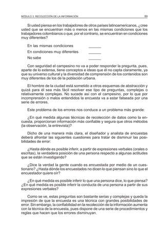 89

MÓDULO 3: RECOLECCIÓN DE LA INFORMACIÓN

Si usted piensa en los trabajadores de otros países latinoamericanos, ¿cree
usted que se encuentran más o menos en las mismas condiciones que los
trabajadores colombianos o que, por el contrario, se encuentran en condiciones
muy diferentes?
En las mismas condiciones

______

En condiciones muy diferentes

______

No sabe

______

Con seguridad el campesino no va a poder responder la pregunta, pues,
aparte de lo extensa, tiene conceptos e ideas que él no capta claramente, ya
que su universo cultural y la diversidad de comprensión de los contenidos son
muy diferentes de los de la población urbana.
El hombre de la ciudad está sometido a otros esquemas de abstracción y
quizá para él sea más fácil resolver ese tipo de preguntas, complejas o
relativamente complejas. No sucede así con el campesino, por lo que por
incomprensión o malos entendidos la encuesta va a estar falseada por una
serie de errores.
Este problema de los errores nos conduce a un problema más grande:
¿En qué medida algunas técnicas de recolección de datos como la encuesta, proporcionan información más confiable y segura que otros métodos
(la observación, la entrevista)?
Dicho de una manera más clara, el diseñador y analista de encuestas
deberá afrontar las siguientes cuestiones para tratar de disminuir las posibilidades de error:
¿Hasta dónde es posible inferir, a partir de expresiones verbales (orales o
escritas), la verdadera posición de una persona respecto a algunas actitudes
que se están investigando?
¿Dice la verdad la gente cuando es encuestada por medio de un cuestionario? ¿Hasta dónde los encuestados no dicen lo que piensan sino lo que el
encuestador quiere oír?
¿En qué medida es posible inferir lo que una persona dice, lo que piensa?
¿En qué medida es posible inferir la conducta de una persona a partir de sus
expresiones verbales?
Como se ve, estas preguntas son bastante serias y complejas y queda la
impresión de que la encuesta es una técnica con grandes posibilidades de
error. Sin embargo, la confiabilidad en la recolección de la información aumenta
con la técnica de la encuesta, pues dispone de una serie de procedimientos y
reglas que hacen que los errores disminuyan.

 