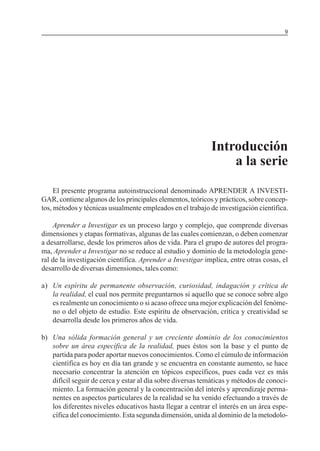 MÓDULO 3: RECOLECCIÓN DE LA INFORMACIÓN

9

Introducción
a la serie
El presente programa autoinstruccional denominado APRENDER A INVESTIGAR, contiene algunos de los principales elementos, teóricos y prácticos, sobre conceptos, métodos y técnicas usualmente empleados en el trabajo de investigación científica.
Aprender a Investigar es un proceso largo y complejo, que comprende diversas
dimensiones y etapas formativas, algunas de las cuales comienzan, o deben comenzar
a desarrollarse, desde los primeros años de vida. Para el grupo de autores del programa, Aprender a Investigar no se reduce al estudio y dominio de la metodología general de la investigación científica. Aprender a Investigar implica, entre otras cosas, el
desarrollo de diversas dimensiones, tales como:
a) Un espíritu de permanente observación, curiosidad, indagación y crítica de
la realidad, el cual nos permite preguntarnos si aquello que se conoce sobre algo
es realmente un conocimiento o si acaso ofrece una mejor explicación del fenómeno o del objeto de estudio. Este espíritu de observación, crítica y creatividad se
desarrolla desde los primeros años de vida.
b) Una sólida formación general y un creciente dominio de los conocimientos
sobre un área específica de la realidad, pues éstos son la base y el punto de
partida para poder aportar nuevos conocimientos. Como el cúmulo de información
científica es hoy en día tan grande y se encuentra en constante aumento, se hace
necesario concentrar la atención en tópicos específicos, pues cada vez es más
difícil seguir de cerca y estar al día sobre diversas temáticas y métodos de conocimiento. La formación general y la concentración del interés y aprendizaje permanentes en aspectos particulares de la realidad se ha venido efectuando a través de
los diferentes niveles educativos hasta llegar a centrar el interés en un área específica del conocimiento. Esta segunda dimensión, unida al dominio de la metodolo-

 