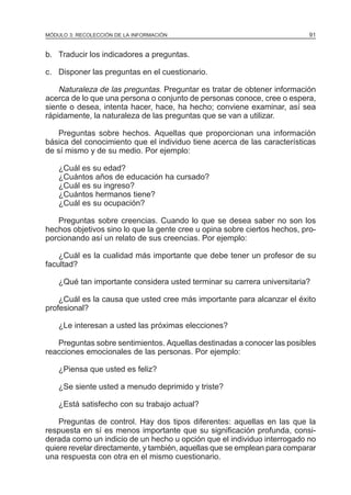 MÓDULO 3: RECOLECCIÓN DE LA INFORMACIÓN

91

b. Traducir los indicadores a preguntas.
c. Disponer las preguntas en el cuestionario.

Naturaleza de las preguntas. Preguntar es tratar de obtener información
acerca de lo que una persona o conjunto de personas conoce, cree o espera,
siente o desea, intenta hacer, hace, ha hecho; conviene examinar, así sea
rápidamente, la naturaleza de las preguntas que se van a utilizar.
Preguntas sobre hechos. Aquellas que proporcionan una información
básica del conocimiento que el individuo tiene acerca de las características
de sí mismo y de su medio. Por ejemplo:
¿Cuál es su edad?
¿Cuántos años de educación ha cursado?
¿Cuál es su ingreso?
¿Cuántos hermanos tiene?
¿Cuál es su ocupación?
Preguntas sobre creencias. Cuando lo que se desea saber no son los
hechos objetivos sino lo que la gente cree u opina sobre ciertos hechos, proporcionando así un relato de sus creencias. Por ejemplo:
¿Cuál es la cualidad más importante que debe tener un profesor de su
facultad?
¿Qué tan importante considera usted terminar su carrera universitaria?
¿Cuál es la causa que usted cree más importante para alcanzar el éxito
profesional?
¿Le interesan a usted las próximas elecciones?
Preguntas sobre sentimientos. Aquellas destinadas a conocer las posibles
reacciones emocionales de las personas. Por ejemplo:
¿Piensa que usted es feliz?
¿Se siente usted a menudo deprimido y triste?
¿Está satisfecho con su trabajo actual?
Preguntas de control. Hay dos tipos diferentes: aquellas en las que la
respuesta en sí es menos importante que su significación profunda, considerada como un indicio de un hecho u opción que el individuo interrogado no
quiere revelar directamente, y también, aquellas que se emplean para comparar
una respuesta con otra en el mismo cuestionario.

 