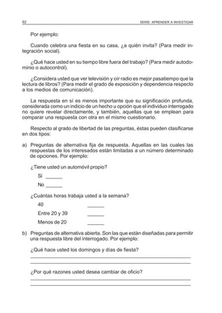 92

SERIE: APRENDER A INVESTIGAR

Por ejemplo:
Cuando celebra una fiesta en su casa, ¿a quién invita? (Para medir integración social).
¿Qué hace usted en su tiempo libre fuera del trabajo? (Para medir autodominio o autocontrol).
¿Considera usted que ver televisión y oír radio es mejor pasatiempo que la
lectura de libros? (Para medir el grado de exposición y dependencia respecto
a los medios de comunicación).
La respuesta en sí es menos importante que su significación profunda,
considerada como un indicio de un hecho u opción que el individuo interrogado
no quiere revelar directamente, y también, aquellas que se emplean para
comparar una respuesta con otra en el mismo cuestionario.
Respecto al grado de libertad de las preguntas, éstas pueden clasificarse
en dos tipos:
a) Preguntas de alternativa fija de respuesta. Aquellas en las cuales las
respuestas de los interesados están limitadas a un número determinado
de opciones. Por ejemplo:
¿Tiene usted un automóvil propio?
Sí ______
No ______
¿Cuántas horas trabaja usted a la semana?
40

______

Entre 20 y 39

______

Menos de 20

______

b) Preguntas de alternativa abierta. Son las que están diseñadas para permitir
una respuesta libre del interrogado. Por ejemplo:
¿Qué hace usted los domingos y días de fiesta?
__________________________________________________________
__________________________________________________________
¿Por qué razones usted desea cambiar de oficio?
__________________________________________________________
__________________________________________________________

 