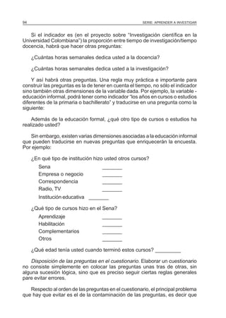 94

SERIE: APRENDER A INVESTIGAR

Si el indicador es (en el proyecto sobre “Investigación científica en la
Universidad Colombiana”) la proporción entre tiempo de investigación/tiempo
docencia, habrá que hacer otras preguntas:
¿Cuántas horas semanales dedica usted a la docencia?
¿Cuántas horas semanales dedica usted a la investigación?
Y así habrá otras preguntas. Una regla muy práctica e importante para
construir las preguntas es la de tener en cuenta el tiempo, no sólo el indicador
sino también otras dimensiones de la variable dada. Por ejemplo, la variable educación informal, podrá tener como indicador “los años en cursos o estudios
diferentes de la primaria o bachillerato” y traducirse en una pregunta como la
siguiente:
Además de la educación formal, ¿qué otro tipo de cursos o estudios ha
realizado usted?
Sin embargo, existen varias dimensiones asociadas a la educación informal
que pueden traducirse en nuevas preguntas que enriquecerán la encuesta.
Por ejemplo:
¿En qué tipo de institución hizo usted otros cursos?
Sena
Empresa o negocio
Correspondencia
Radio, TV

_______
_______
_______
_______

Institución educativa _______
¿Qué tipo de cursos hizo en el Sena?
Aprendizaje
Habilitación
Complementarios
Otros

_______
_______
_______
_______

¿Qué edad tenía usted cuando terminó estos cursos? _________

Disposición de las preguntas en el cuestionario. Elaborar un cuestionario
no consiste simplemente en colocar las preguntas unas tras de otras, sin
alguna sucesión lógica, sino que es preciso seguir ciertas reglas generales
pare evitar errores.
Respecto al orden de las preguntas en el cuestionario, el principal problema
que hay que evitar es el de la contaminación de las preguntas, es decir que

 