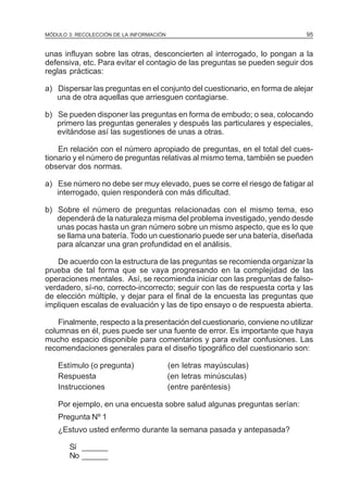 95

MÓDULO 3: RECOLECCIÓN DE LA INFORMACIÓN

unas influyan sobre las otras, desconcierten al interrogado, lo pongan a la
defensiva, etc. Para evitar el contagio de las preguntas se pueden seguir dos
reglas prácticas:
a) Dispersar las preguntas en el conjunto del cuestionario, en forma de alejar
una de otra aquellas que arriesguen contagiarse.
b) Se pueden disponer las preguntas en forma de embudo; o sea, colocando
primero las preguntas generales y después las particulares y especiales,
evitándose así las sugestiones de unas a otras.
En relación con el número apropiado de preguntas, en el total del cuestionario y el número de preguntas relativas al mismo tema, también se pueden
observar dos normas.
a) Ese número no debe ser muy elevado, pues se corre el riesgo de fatigar al
interrogado, quien responderá con más dificultad.
b) Sobre el número de preguntas relacionadas con el mismo tema, eso
dependerá de la naturaleza misma del problema investigado, yendo desde
unas pocas hasta un gran número sobre un mismo aspecto, que es lo que
se llama una batería. Todo un cuestionario puede ser una batería, diseñada
para alcanzar una gran profundidad en el análisis.
De acuerdo con la estructura de las preguntas se recomienda organizar la
prueba de tal forma que se vaya progresando en la complejidad de las
operaciones mentales. Así, se recomienda iniciar con las preguntas de falsoverdadero, sí-no, correcto-incorrecto; seguir con las de respuesta corta y las
de elección múltiple, y dejar para el final de la encuesta las preguntas que
impliquen escalas de evaluación y las de tipo ensayo o de respuesta abierta.
Finalmente, respecto a la presentación del cuestionario, conviene no utilizar
columnas en él, pues puede ser una fuente de error. Es importante que haya
mucho espacio disponible para comentarios y para evitar confusiones. Las
recomendaciones generales para el diseño tipográfico del cuestionario son:
Estímulo (o pregunta)
Respuesta
Instrucciones

(en letras mayúsculas)
(en letras minúsculas)
(entre paréntesis)

Por ejemplo, en una encuesta sobre salud algunas preguntas serían:
Pregunta Nº 1
¿Estuvo usted enfermo durante la semana pasada y antepasada?
Sí ______
No ______

 