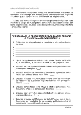 97

MÓDULO 3: RECOLECCIÓN DE LA INFORMACIÓN

El cuestionario autoaplicado no requiere encuestadores, lo cual reduce
los costos. Sin embargo, este método genera una menor tasa de respuesta
en vista de que se tiene un menor contacto con los respondientes.
La baja tasa de respuesta puede producir sesgos en la investigación. Para
minimizar el sesgo, los investigadores comúnmente establecen contacto con
los no respondientes a través de cartas de seguimiento, entrevista por teléfono
o entrevista personal.

TÉCNICAS PARA LA RECOLECCIÓN DE INFORMACION PRIMARIA
LA ENCUESTA - AUTOEVALUACIÓN Nº 8
1. Cuáles son los cinco elementos constitutivos principales de una
encuesta.
a.
b.
c.
d.
e.

______________________________________________________
______________________________________________________
______________________________________________________
______________________________________________________
______________________________________________________

2. Diga si los siguientes casos de encuesta son de carácter explicativo
(E) o descriptivo (D), colocando al frente (E) o (D) según el caso:
a. Encuesta del DANE pare conocer los niveles de empleo, subempleo
y desempleo en Bogotá (___).
b. Encuesta acerca de las actividades que desarrolla la población adulta
urbana de Colombia en sus horas libres (___).
c. Encuesta realizada con una muestra nacional sobre los conocimientos y actitudes del público con respecto al alcohol y los efectos que
produce (___).
d. Encuesta para detectar cómo influye la edad en personas de más
de cuarenta años en la consecución de empleo (___).
e. Encuesta sobre el nivel de accidentalidad entre los obreros en una
empresa siderúrgica (___).
f. Segunda encuesta del Ministerio de Salud Pública, con el fin de
determinar los resultados de su campaña publicitaria sobre el
programa de vacunación contra la viruela (__).
(Continúa...)

 