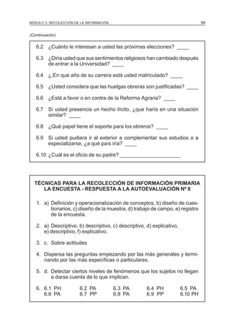 99

MÓDULO 3: RECOLECCIÓN DE LA INFORMACIÓN

(Continuación)

6.2 ¿Cuánto le interesan a usted las próximas elecciones? ____
6.3 ¿Diría usted que sus sentimientos religiosos han cambiado después
de entrar a la Universidad? ____
6.4 ¿,En qué año de su carrera está usted matriculado? ____
6.5 ¿Usted considera que las huelgas obreras son justificadas? ____
6.6 ¿Está a favor o en contra de la Reforma Agraria? ____
6.7 Si usted presencia un hecho ilícito, ¿que haría en una situación
similar? ____
6.8 ¿Qué papel tiene el soporte para los obreros? ____
6.9 Si usted pudiera ir al exterior a complementar sus estudios o a
especializarse, ¿a qué país iría? ____
6.10 ¿Cuál es el oficio de su padre? _____________________

TÉCNICAS PARA LA RECOLECCIÓN DE INFORMACIÓN PRIMARIA
LA ENCUESTA - RESPUESTA A LA AUTOEVALUACIÓN Nº 8
1. a) Definición y operacionalización de conceptos, b) diseño de cuestionarios, c) diseño de la muestra, d) trabajo de campo, e) registro
de la encuesta.
2. a) Descriptivo, b) descriptivo, c) descriptivo, d) explicativo,
e) descriptivo, f) explicativo.
3. c. Sobre actitudes
4. Dispersa las preguntas empezando por las más generales y terminando por las más específicas o particulares.
5. d. Detectar ciertos niveles de fenómenos que los sujetos no llegan
a darse cuenta de lo que implican.
6. 6.1 PH
6.6 PA

6.2 PA
6.7 PP

6.3 PA
6.8 PA

6.4 PH
6.9 PP

6.5 PA
6.10 PH

 