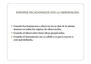 ERRORES RELACIONADOS CON LA OBSERVACIÓN
ERRORES RELACIONADOS CON LA OBSERVACIÓN
ERRORES RELACIONADOS CON LA OBSERVACIÓN
ERRORES RELACIONADOS CON LA OBSERVACIÓN
Cuando los fenómenos a observar no se dan de la misma
manera en todos los sujetos de observación.
Cuando el observador tiene ideas prejuiciadas.
Cuando el instrumento no es valido o es poco exacto o
está mal definido.
 