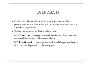 LA ENCUESTA
LA ENCUESTA
LA ENCUESTA
LA ENCUESTA
Consiste en obtener información de los sujetos en estudio,
proporcionados por ellos mismos, sobre opiniones, conocimientos,
actitudes o sugerencias.
Existen dos maneras de obtener información:
1- La Entrevista: Las respuestas son formuladas verbalmente y se
necesita de la presencia del entrevistador. y
2- El Cuestionario: Las respuestas son formuladas por escrito y no
se requiere de la presencia del investigador.
 