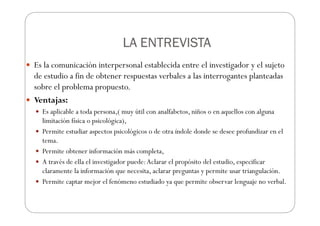 LA ENTREVISTA
LA ENTREVISTA
LA ENTREVISTA
LA ENTREVISTA
Es la comunicación interpersonal establecida entre el investigador y el sujeto
de estudio a fin de obtener respuestas verbales a las interrogantes planteadas
sobre el problema propuesto.
Ventajas:
Es aplicable a toda persona,( muy útil con analfabetos, niños o en aquellos con alguna
limitación física o psicológica),
Permite estudiar aspectos psicológicos o de otra índole donde se desee profundizar en el
tema.
Permite obtener información más completa,
A través de ella el investigador puede:Aclarar el propósito del estudio, especificar
claramente la información que necesita, aclarar preguntas y permite usar triangulación.
Permite captar mejor el fenómeno estudiado ya que permite observar lenguaje no verbal.
 