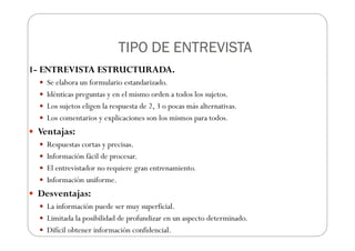 TIPO DE ENTREVISTA
TIPO DE ENTREVISTA
TIPO DE ENTREVISTA
TIPO DE ENTREVISTA
1- ENTREVISTA ESTRUCTURADA.
Se elabora un formulario estandarizado.
Idénticas preguntas y en el mismo orden a todos los sujetos.
Los sujetos eligen la respuesta de 2, 3 o pocas más alternativas.
Los comentarios y explicaciones son los mismos para todos.
Ventajas:
Respuestas cortas y precisas.
Información fácil de procesar.
El entrevistador no requiere gran entrenamiento.
Información uniforme.
Desventajas:
La información puede ser muy superficial.
Limitada la posibilidad de profundizar en un aspecto determinado.
Difícil obtener información confidencial.
 