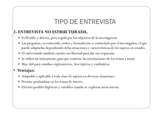 TIPO DE ENTREVISTA
TIPO DE ENTREVISTA
TIPO DE ENTREVISTA
TIPO DE ENTREVISTA
2- ENTREVISTA NO ESTRUCTURADA.
Es flexible y abierta, pero regida por los objetivos de la investigación.
Las preguntas, su contenido, orden y formulación es controlado por el investigador, el que
puede adaptarlas dependiendo delas situaciones y características de los sujetos en estudio.
El entrevistado también cuenta con libertad para dar sus respuestas.
Se utiliza un instrumento guía que contiene las orientaciones de los temas a tratar.
Muy útil para estudios exploratorios, descriptivos y cualitativos
Ventajas:
Adaptable y aplicable a toda clase de sujetos en diversas situaciones.
Permite profundizar en los temas de interés.
Orienta posibles hipótesis y variables cuando se exploran áreas nuevas.
 