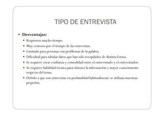 TIPO DE ENTREVISTA
TIPO DE ENTREVISTA
TIPO DE ENTREVISTA
TIPO DE ENTREVISTA
Desventajas:
Requieren mucho tiempo.
Muy costosos por el tiempo de las entrevistas.
Limitado para personas con problemas de la palabra.
Dificultad para tabular datos que han sido recopilados de distinta forma.
Se requiere crear confianza y comodidad entre el entrevistado y el entrevistador.
Se requiere habilidad técnica para obtener la información y mayor conocimiento
respecto del tema.
Debido a que son entrevistas en profundidad habitualmente se utilizan muestras
pequeñas.
 