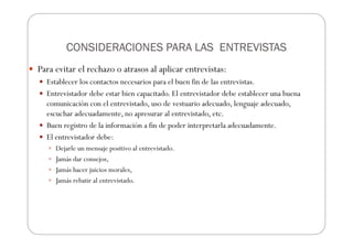CONSIDERACIONES PARA LAS ENTREVISTAS
CONSIDERACIONES PARA LAS ENTREVISTAS
CONSIDERACIONES PARA LAS ENTREVISTAS
CONSIDERACIONES PARA LAS ENTREVISTAS
Para evitar el rechazo o atrasos al aplicar entrevistas:
Establecer los contactos necesarios para el buen fin de las entrevistas.
Entrevistador debe estar bien capacitado. El entrevistador debe establecer una buena
comunicación con el entrevistado, uso de vestuario adecuado, lenguaje adecuado,
escuchar adecuadamente, no apresurar al entrevistado, etc.
Buen registro de la información a fin de poder interpretarla adecuadamente.
El entrevistador debe:
Dejarle un mensaje positivo al entrevistado.
Jamás dar consejos,
Jamás hacer juicios morales,
Jamás rebatir al entrevistado.
 