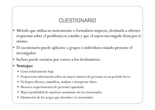 CUESTIONARIO
CUESTIONARIO
CUESTIONARIO
CUESTIONARIO
Método que utiliza un instrumento o formulario impreso, destinado a obtener
respuestas sobre el problema en estudio y que el sujeto investigado llena por sí
mismo.
El cuestionario puede aplicarse a grupos o individuos estando presente el
investigador.
Incluso puede enviarse por correo a los destinatarios.
Ventajas:
Costo relativamente bajo.
Proporciona información sobre un mayor número de personas en un período breve.
Fácil para obtener, cuantificar, analizar e interpretar datos.
Menores requerimientos de personal capacitado.
Mayor posibilidad de mantener anonimato de los encuestados.
Eliminación de los sesgos que introduce el encuestador.
 