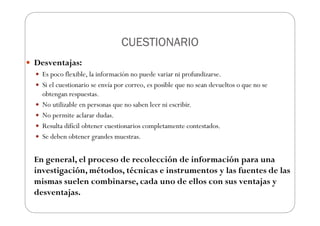 CUESTIONARIO
CUESTIONARIO
CUESTIONARIO
CUESTIONARIO
Desventajas:
Es poco flexible, la información no puede variar ni profundizarse.
Si el cuestionario se envía por correo, es posible que no sean devueltos o que no se
obtengan respuestas.
No utilizable en personas que no saben leer ni escribir.
No permite aclarar dudas.
Resulta difícil obtener cuestionarios completamente contestados.
Se deben obtener grandes muestras.
En general, el proceso de recolección de información para una
investigación, métodos, técnicas e instrumentos y las fuentes de las
mismas suelen combinarse, cada uno de ellos con sus ventajas y
desventajas.
 