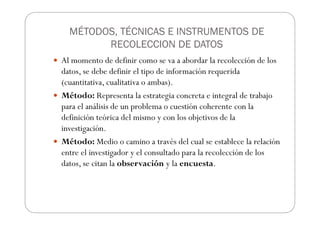 MÉTODOS, TÉCNICAS E INSTRUMENTOS DE
RECOLECCION DE DATOS
Al momento de definir como se va a abordar la recolección de los
datos, se debe definir el tipo de información requerida
(cuantitativa, cualitativa o ambas).
Método: Representa la estrategia concreta e integral de trabajo
para el análisis de un problema o cuestión coherente con la
definición teórica del mismo y con los objetivos de la
investigación.
Método: Medio o camino a través del cual se establece la relación
entre el investigador y el consultado para la recolección de los
datos, se citan la observación y la encuesta.
 